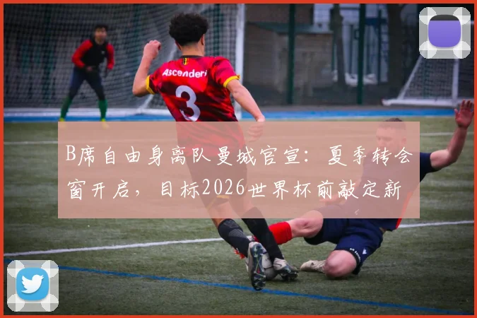 B席自由身离队曼城官宣:夏季转会窗开启,目标2026世界杯前敲定新东家,潜在下家深度解析