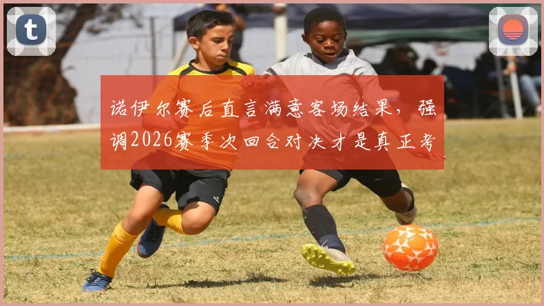 诺伊尔赛后直言满意客场结果，强调2026赛季次回合对决才是真正考验，拜仁门神点出关键