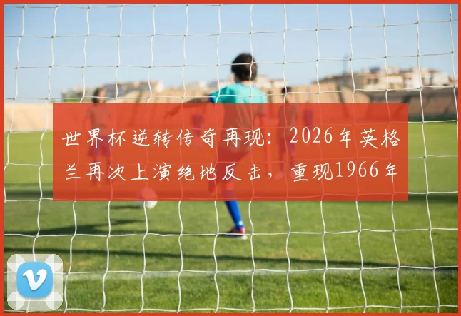 世界杯逆转传奇再现：2026年英格兰再次上演绝地反击，重现1966年夺冠决赛的逆转神迹