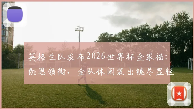 英格兰队发布2026世界杯全家福：凯恩领衔，全队休闲装出镜尽显轻松备战状态