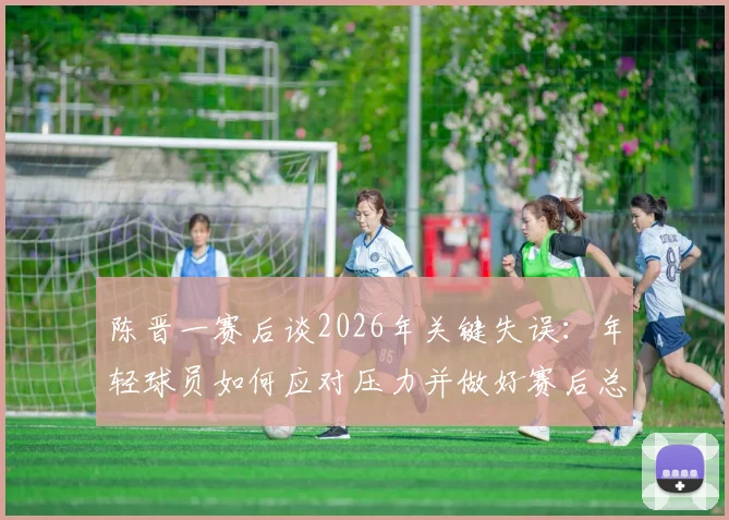 陈晋一赛后谈2026年关键失误:年轻球员如何应对压力并做好赛后总结