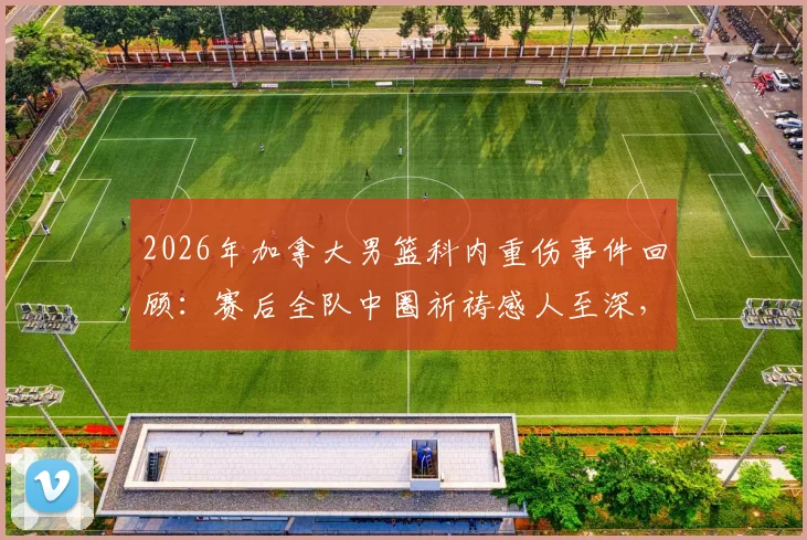 2026年加拿大男篮科内重伤事件回顾：赛后全队中圈祈祷感人至深，解析团队精神与运动损伤后续