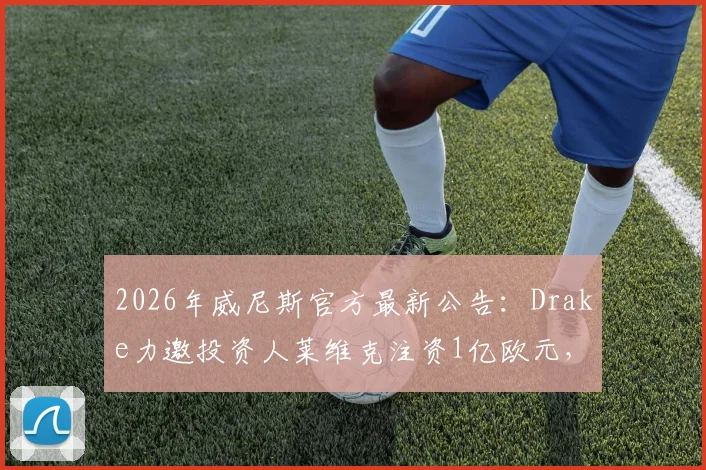 2026年威尼斯官方最新公告：Drake力邀投资人莱维克注资1亿欧元，球队未来规划解读