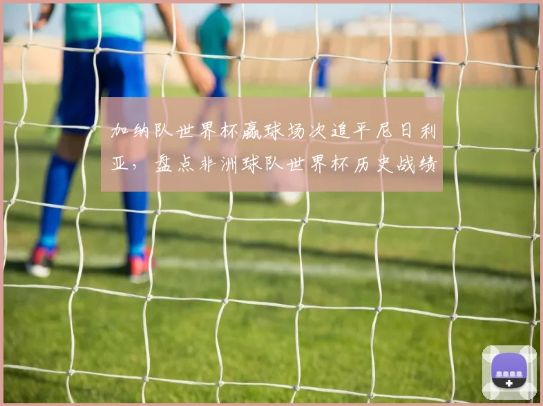 加纳队世界杯赢球场次追平尼日利亚，盘点非洲球队世界杯历史战绩排名与2026前景