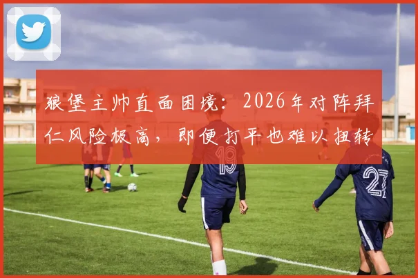 狼堡主帅直面困境:2026年对阵拜仁风险极高,即便打平也难以扭转颓势