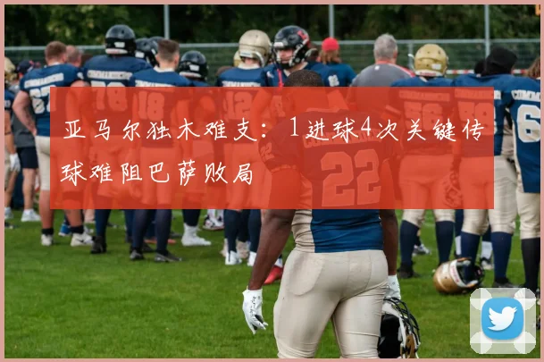 亚马尔独木难支：1进球4次关键传球难阻巴萨败局