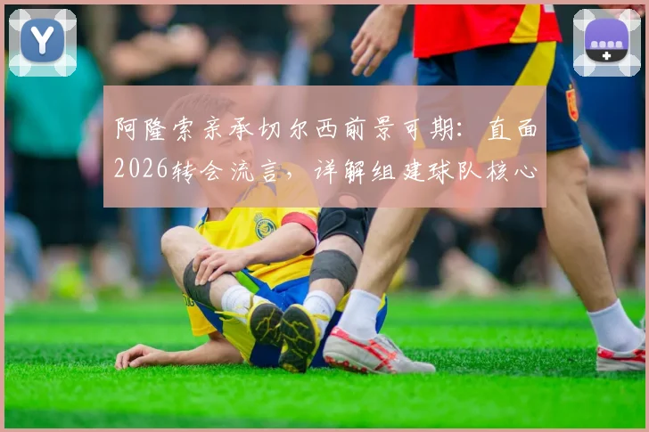 阿隆索亲承切尔西前景可期:直面2026转会流言,详解组建球队核心思路与未来规划