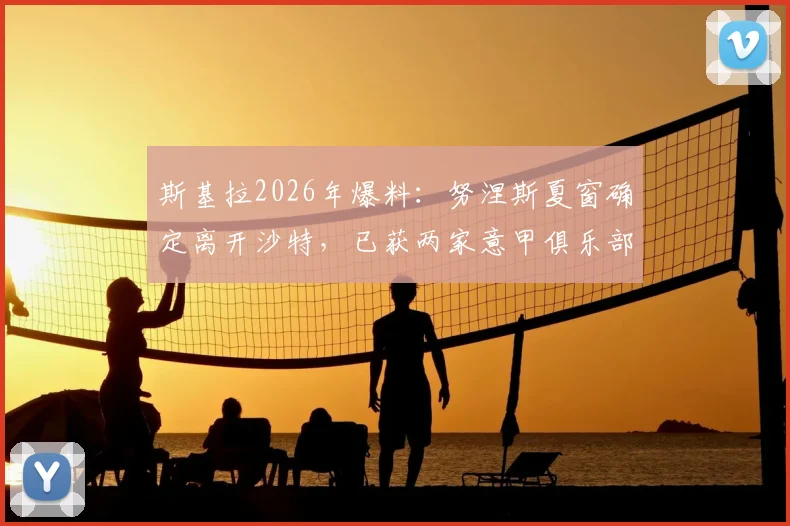 斯基拉2026年爆料：努涅斯夏窗确定离开沙特，已获两家意甲俱乐部报价，最新转会动态解读