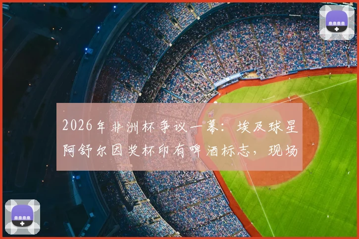 2026年非洲杯争议一幕:埃及球星阿舒尔因奖杯印有啤酒标志,现场拒领MVP,引发布莱尔、马赫雷斯等球员热议