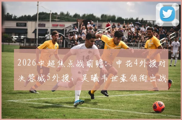 2026中超焦点战前瞻：申花4外援对决蓉城5外援，吴曦韦世豪领衔出战，双方阵容深度与战术解析全览