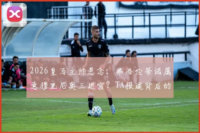 2026皇马主帅悬念：弗洛伦蒂诺属意穆里尼奥三进宫？TA报道背后的深层考量