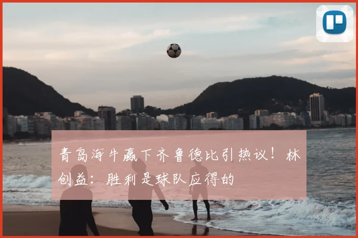 青岛海牛赢下齐鲁德比引热议！林创益：胜利是球队应得的